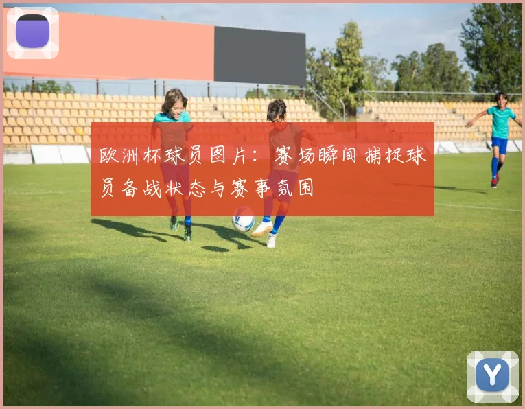 欧洲杯球员图片:赛场瞬间捕捉球员备战状态与赛事氛围
