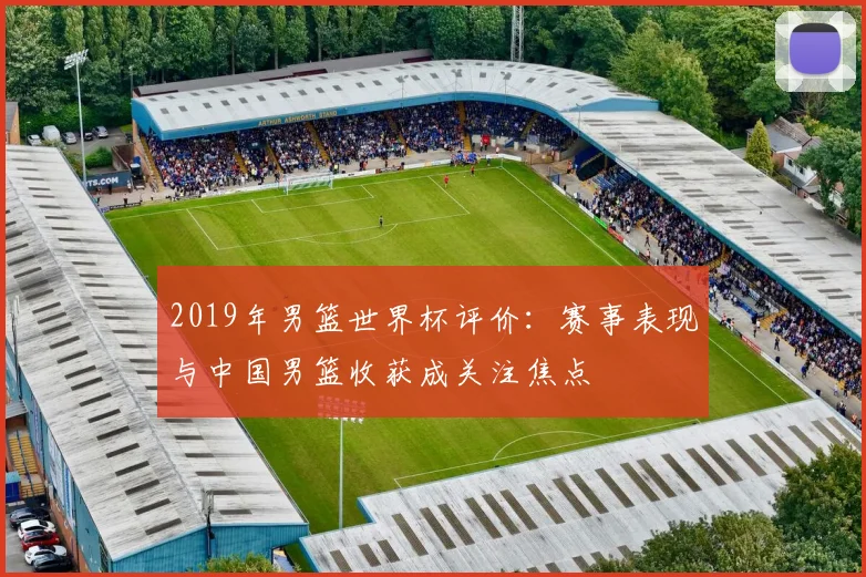 2019年男篮世界杯评价：赛事表现与中国男篮收获成关注焦点