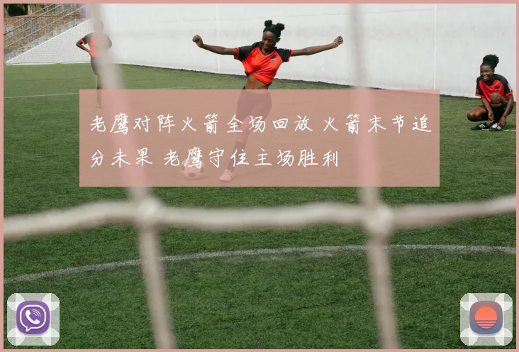 老鹰对阵火箭全场回放 火箭末节追分未果 老鹰守住主场胜利