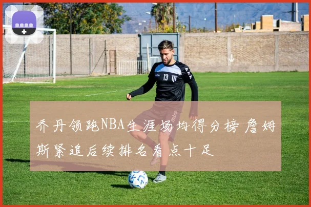 乔丹领跑NBA生涯场均得分榜 詹姆斯紧追后续排名看点十足