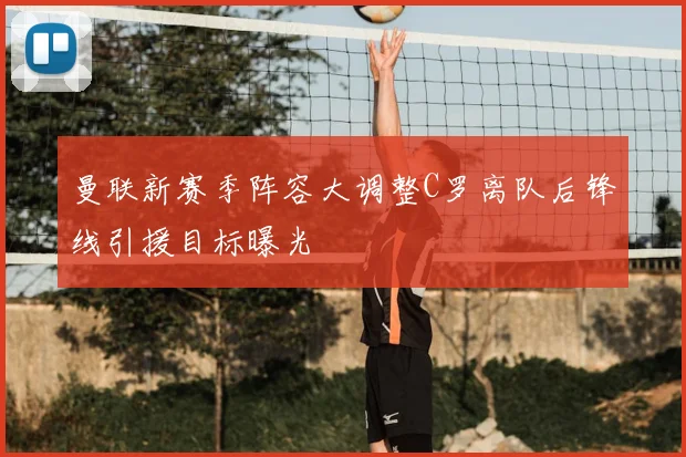 曼联新赛季阵容大调整C罗离队后锋线引援目标曝光