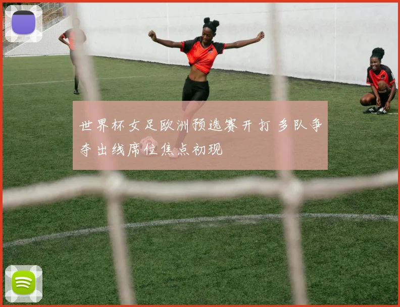 世界杯女足欧洲预选赛开打 多队争夺出线席位焦点初现
