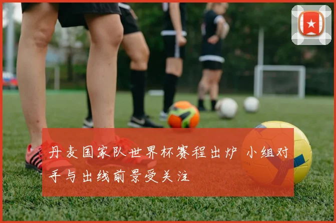 丹麦国家队世界杯赛程出炉 小组对手与出线前景受关注