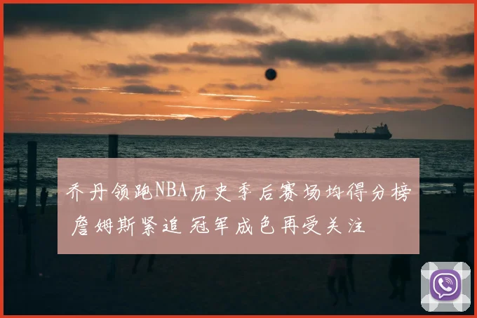 乔丹领跑NBA历史季后赛场均得分榜 詹姆斯紧追 冠军成色再受关注