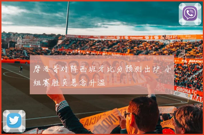 摩洛哥对阵西班牙比分预测出炉 小组赛胜负悬念升温