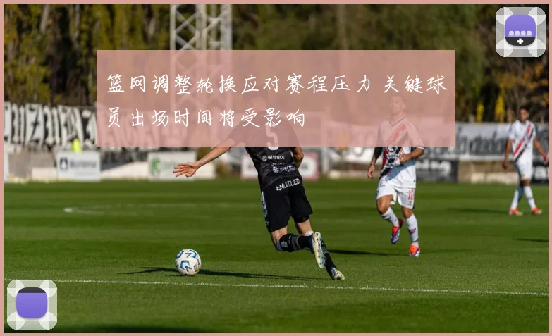 篮网调整轮换应对赛程压力 关键球员出场时间将受影响