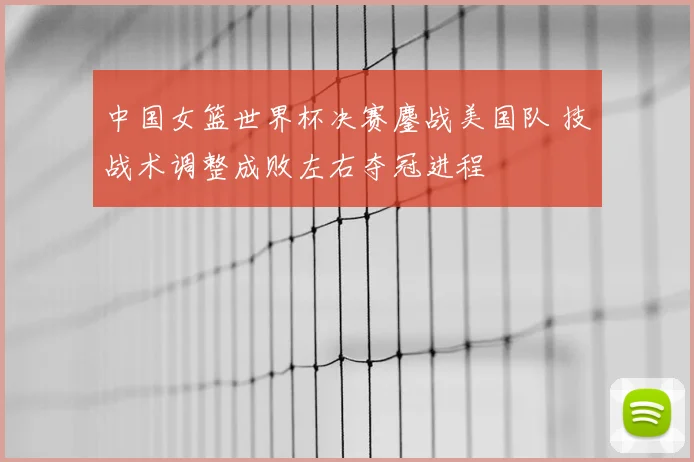 中国女篮世界杯决赛鏖战美国队 技战术调整成败左右夺冠进程