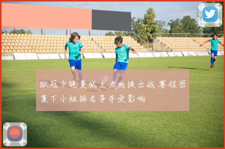 欧冠今晚曼城主力轮换出战 赛程密集下小组排名争夺受影响