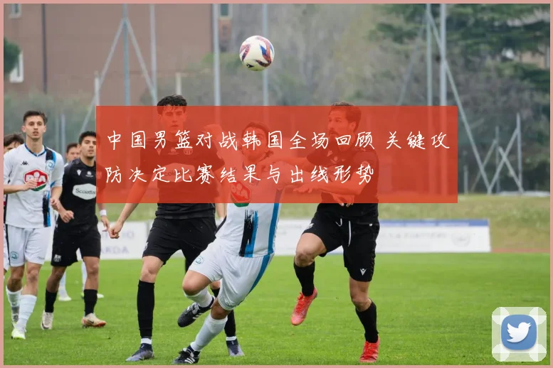 中国男篮对战韩国全场回顾 关键攻防决定比赛结果与出线形势