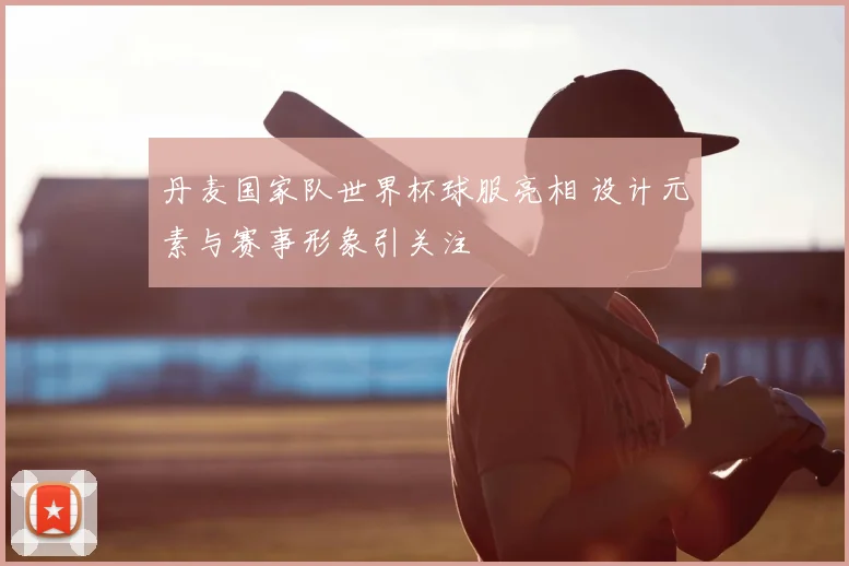 丹麦国家队世界杯球服亮相 设计元素与赛事形象引关注