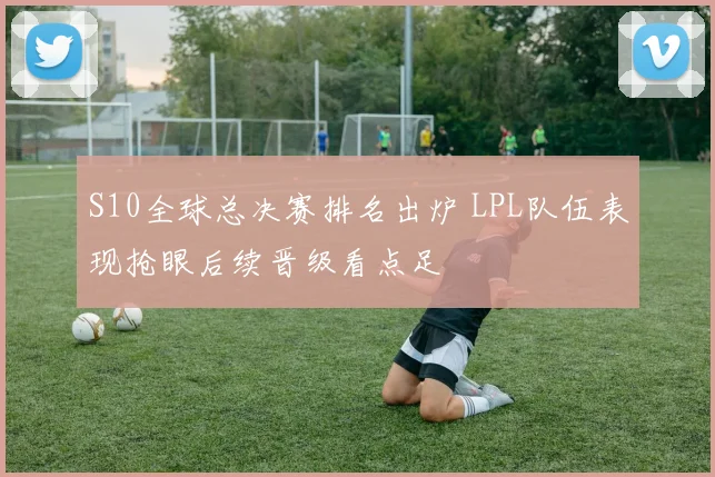 S10全球总决赛排名出炉 LPL队伍表现抢眼后续晋级看点足