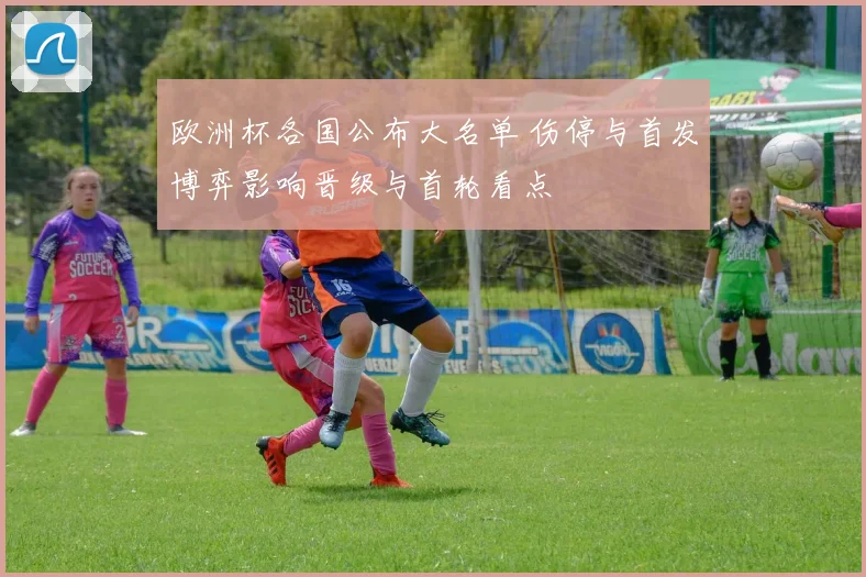 欧洲杯各国公布大名单 伤停与首发博弈影响晋级与首轮看点