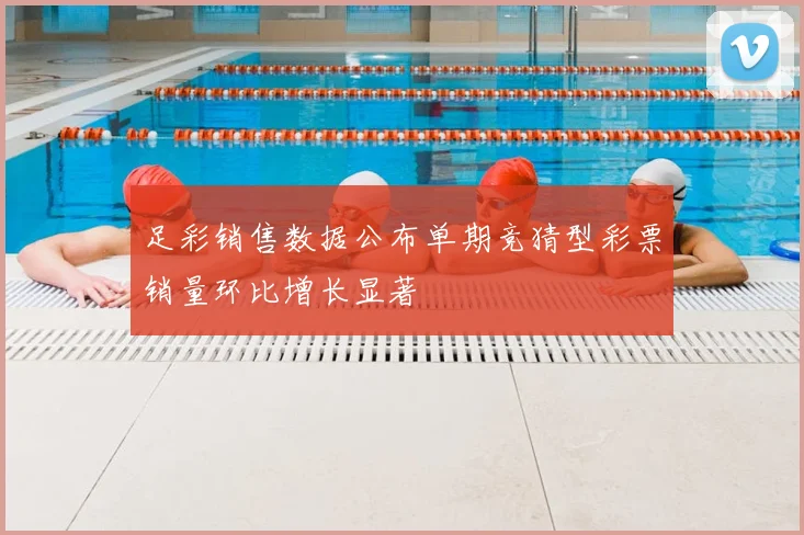 足彩销售数据公布单期竞猜型彩票销量环比增长显著