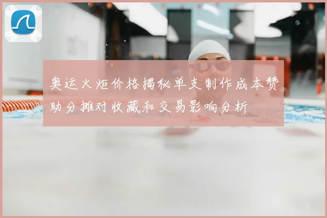 奥运火炬价格揭秘单支制作成本赞助分摊对收藏和交易影响分析