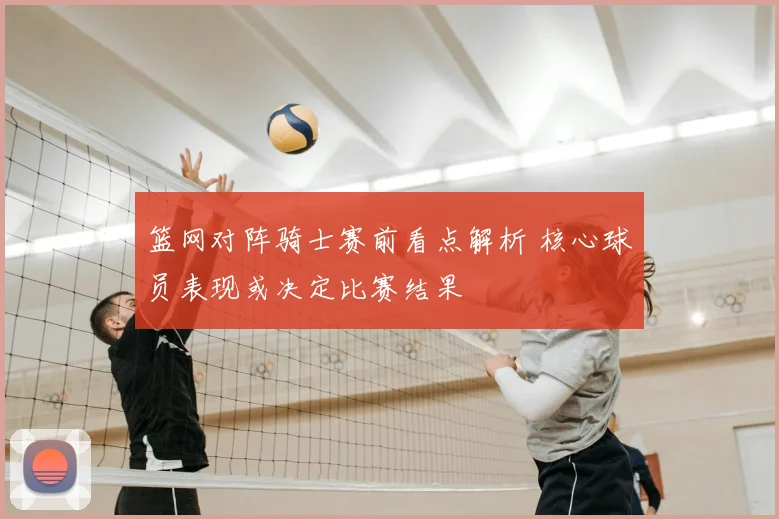 篮网对阵骑士赛前看点解析 核心球员表现或决定比赛结果