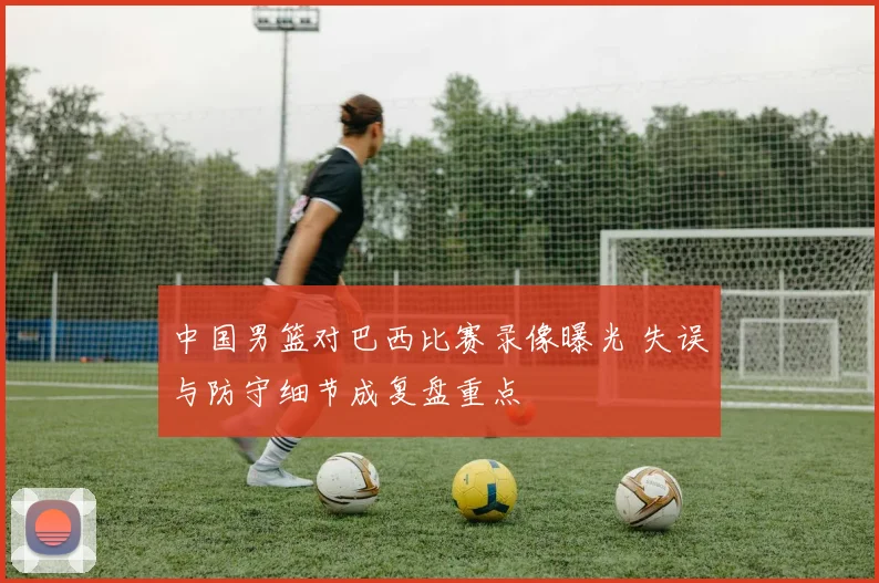 中国男篮对巴西比赛录像曝光 失误与防守细节成复盘重点