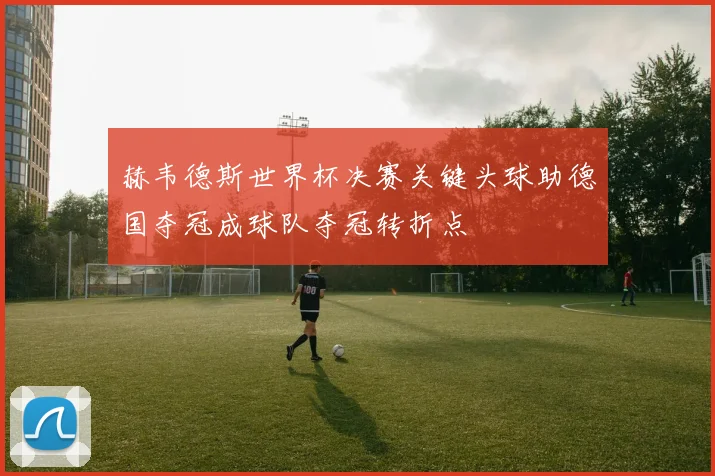赫韦德斯世界杯决赛关键头球助德国夺冠成球队夺冠转折点