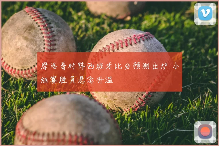 摩洛哥对阵西班牙比分预测出炉 小组赛胜负悬念升温