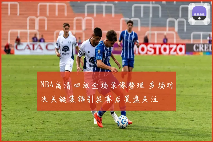 NBA高清回放全场录像整理 多场对决关键集锦引发赛后复盘关注