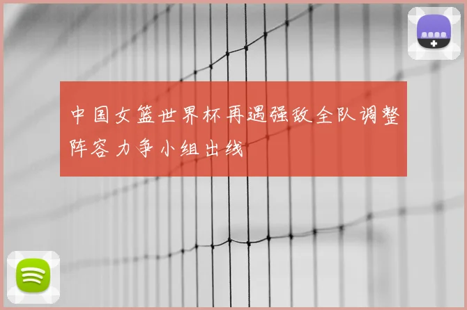 中国女篮世界杯再遇强敌全队调整阵容力争小组出线