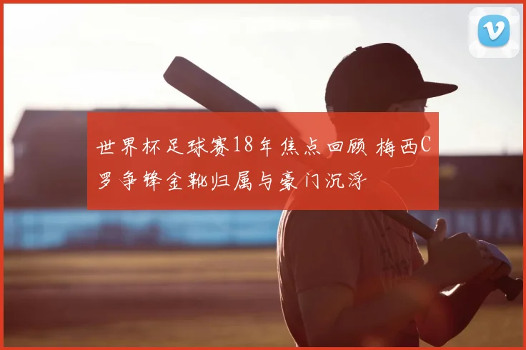 世界杯足球赛18年焦点回顾 梅西C罗争锋金靴归属与豪门沉浮