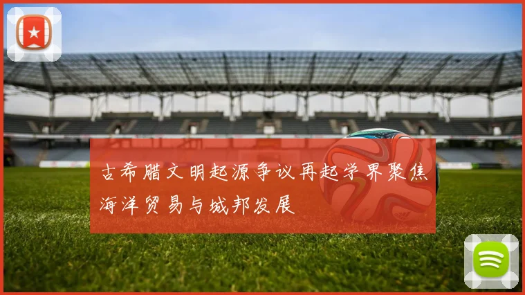 古希腊文明起源争议再起学界聚焦海洋贸易与城邦发展