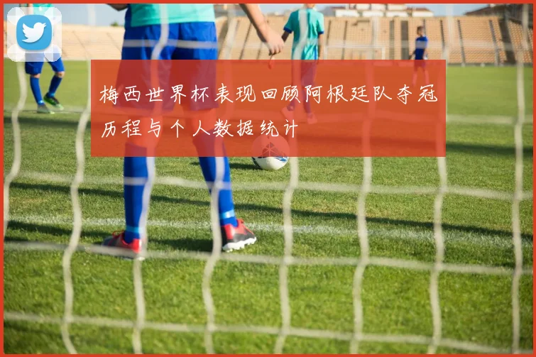 梅西世界杯表现回顾阿根廷队夺冠历程与个人数据统计