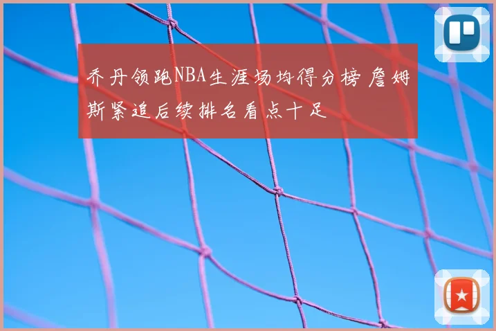 乔丹领跑NBA生涯场均得分榜 詹姆斯紧追后续排名看点十足