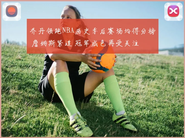 乔丹领跑NBA历史季后赛场均得分榜 詹姆斯紧追 冠军成色再受关注