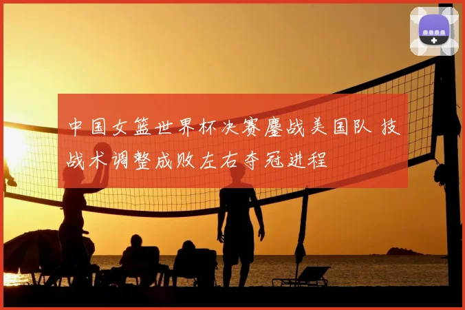 中国女篮世界杯决赛鏖战美国队 技战术调整成败左右夺冠进程