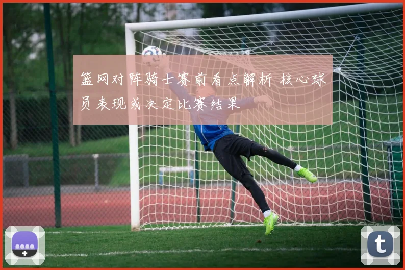 篮网对阵骑士赛前看点解析 核心球员表现或决定比赛结果
