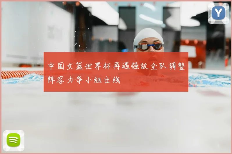 中国女篮世界杯再遇强敌全队调整阵容力争小组出线