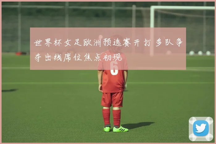 世界杯女足欧洲预选赛开打 多队争夺出线席位焦点初现